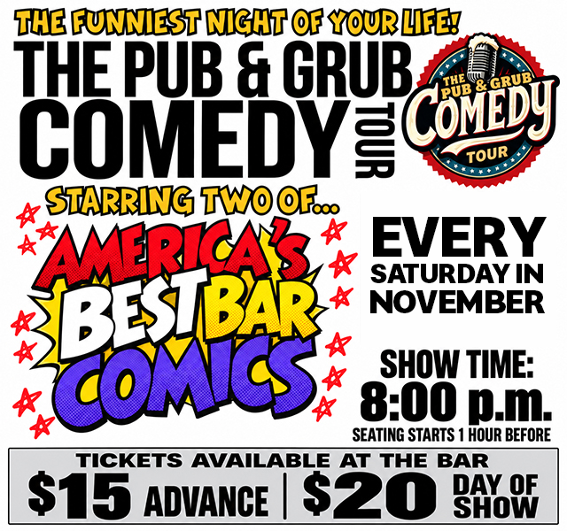 The Pub & Grub Comedy Tour. November 6th & 7th, 2026. Seating starts 1 hour before the 8pm showtime. Advance tickets are $15. Day of show tickets are $20. Tickets can be purchased at the bar.